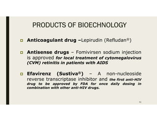 PRODUCTS OF BIOECHNOLOGY
 Anticoagulant drug –Lepirudin (Refludan®)
 Antisense drugs – Fomivirsen sodium injection
is approved for local treatment of cytomegalovirus
(CVM) retinitis in patients with AIDS
 Efavirenz (Sustiva®) – A non-nucleoside
reverse transcriptase inhibitor and the first anti-HIV
drug to be approved by FDA for once daily dosing in
combination with other anti-HIV drugs.
51
 