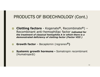PRODUCTS OF BIOECHNOLOGY (Cont.)
 Clotting factors - Kogenate®, Recombinate®) –
Recombinant anti-hemophiliac factor indicated for
the treatment of classical hemophilia A in which there is a
demonstrated deficiency of clotting factor (Factor VIII )
 Growth factor – Becaplemin (regranex®)
 Systemic growth hormone - Somatropin recombinant
(Humatrope®)
52
 