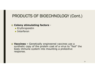 PRODUCTS OF BIOECHNOLOGY (Cont.)
 Colony stimulating factors -
 Erythropoietin
 Interferon
 Vaccines – Genetically engineered vaccines use a
synthetic copy of the protein coat of a virus to “fool” the
body immune system into mounting a protective
response.
53
 