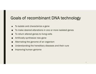 Goals of recombinant DNA technology
■ To isolate and characterize a gene
■ To make desired alterations in one or more isolated genes
■ To return altered genes to living cells
■ Artificially synthesize new gene
■ Alternating the genome of an organism
■ Understanding the hereditary diseases and their cure
■ Improving human genome
7
 