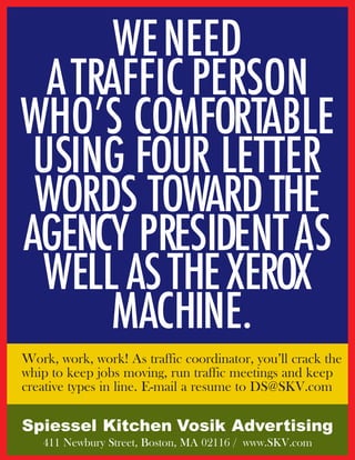 WE NEED
  A TRAFFIC PERSON
WHO’S COMFORTABLE
 USING FOUR LETTER
 WORDS TOWARD THE
AGENCY PRESIDENT AS
 WELL AS THE XEROX
      MACHINE.
Work, work, work! As traffic coordinator, you’ll crack the
whip to keep jobs moving, run traffic meetings and keep
creative types in line. E-mail a resume to DS@SKV.com

Spiessel Kitchen Vosik Advertising
   411 Newbury Street, Boston, MA 02116 / www.SKV.com
 