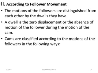 II. According to Follower Movement
• The motions of the followers are distinguished from
each other by the dwells they have.
• A dwell is the zero displacement or the absence of
motion of the follower during the motion of the
cam.
• Cams are classified according to the motions of the
followers in the following ways:
5/3/2022 SKV/RMKCET/UNIT-3 24
 