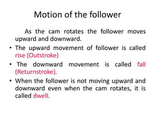 Motion of the follower
As the cam rotates the follower moves
upward and downward.
• The upward movement of follower is called
rise (Outstroke)
• The downward movement is called fall
(Returnstroke).
• When the follower is not moving upward and
downward even when the cam rotates, it is
called dwell.
 