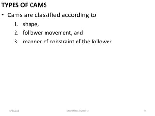 TYPES OF CAMS
• Cams are classified according to
1. shape,
2. follower movement, and
3. manner of constraint of the follower.
5/3/2022 SKV/RMKCET/UNIT-3 9
 