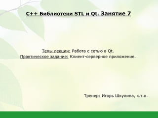 Темы лекции: Работа с сетью в Qt.
Практическое задание: Клиент-серверное приложение.
Тренер: Игорь Шкулипа, к.т.н.
С++ Библиотеки STL и Qt. Занятие 7
 