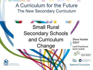 A Curriculum for the Future
The New Secondary Curriculum
Steve Keeble
SSAT
Lead Practitioner
North Suffolk
Small Rural
Secondary Schools
and Curriculum
Change
 