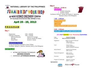 Day 2
        NATIONAL LIBRARY OF THE PHILIPPINES                                         9:00 am – 12:00 nn    
                                                                                    PUPPETRY
                                                                                             • PUPPET MAKING
                                                                                             • PUPPET SHOW
                                                                            Facilitators: Kristin E. Jacinto and Jonalyn G. Aguilucho
                                                                                               National Library of the Philippines
                                              
        G/F Southside Entertainment Mall, SM Mall of Asia,                          1:00  – 2:00 pm
                                                                                     PRESENTATION 
                                                                                    AWARDING 
                                                                                    CLOSING 
                                                                                    DISTRIBUTION OF CERTIFICATES 
P R O G R A M 
                                                                                    2:30  – 3:30 pm
Day 1                                                                               GALLERY TOUR & PLANETARIUM SHOW

     Registration                    8:00 – 9:00AM                                          2013 NLP Summer Kids' Workshop Committee
     Opening Ceremonies              9:00 – 9:30AM
        Welcome Remarks                  Dolores D. Carungui                        Chair                    Dolores D. Carungui
        Message                          Director Antonio M. Santos                 Co-Chair         Maria Concepcion M. Manzala
        House Rules                      Kristin E. Jacinto                         Registration                   Maria Concepcion Manzala
                                                                                                                    Kristin Jacinto
     WORKSHOP PROPER                                                                                                Jonalyn Aguilucho

     Acting and Reading Techniques in Story Telling                                 Food                      Rosita Chiong
     Facilitator: Melanie A. Ramirez, National Library of the Philippines                                     Jonalyn Aguilucho
                                                                                                              Maria Concepcion Manzala

STORYTELLING                                                                        Ways & Means              Melanie Abad Ramirez
                                                                                                              Kristin Jacinto

         •   ACTING AND READING TECHNIQUES                                          Physical Arrangement      Kristin Jacinto
                  (MORNING SESSION)                                                                           Philip Bumanlag

         •   EXERCISES (AFTERNOON SESSION)                                          Promotion                 Jonalyn Aguilucho
                                                                                                               Kristin Jacinto

                                                                                    Program & Certificates    Melanie A. Ramirez
                                                                                                              Kristin E. Jacinto
                                                                              Sponsored by: 
 