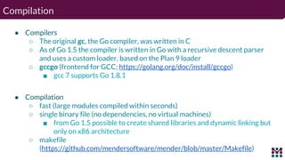 Compilation
● Compilers
○ The original gc, the Go compiler, was written in C
○ As of Go 1.5 the compiler is written in Go ...