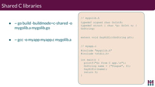 Shared C libraries
● ~ go build -buildmode=c-shared -o
mygolib.a mygolib.go
● ~ gcc -o myapp myapp.c mygolib.a
// mygolib....