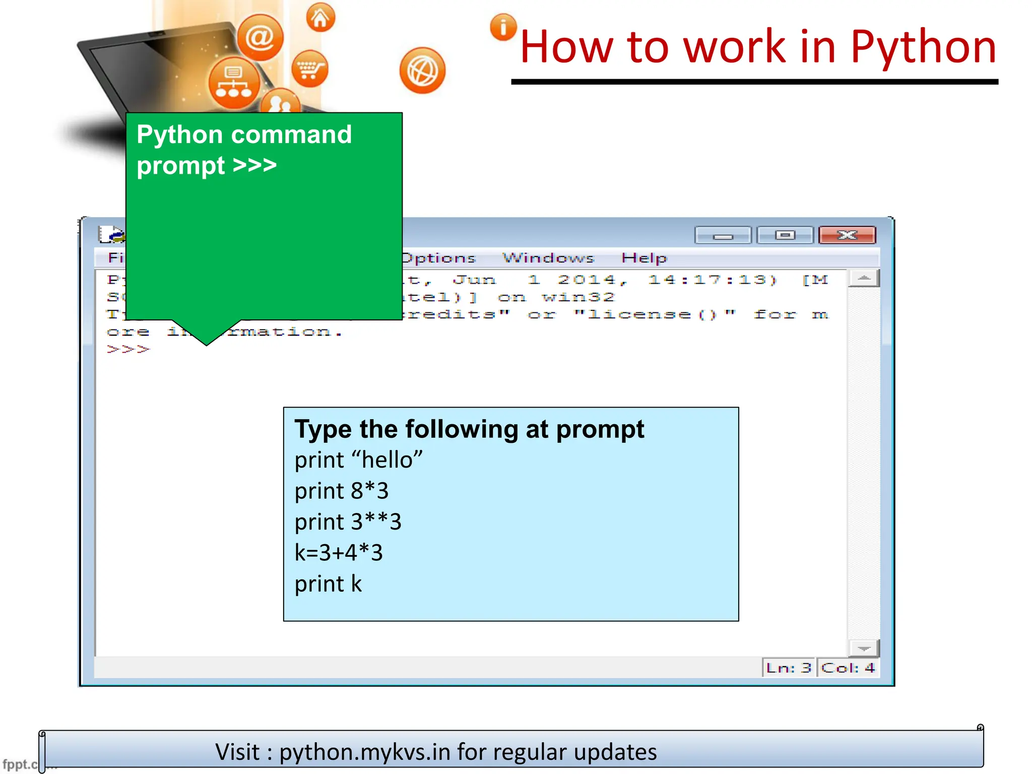 How to work in Python
Visit : python.mykvs.in for regular updates
Python command
prompt >>>
Type the following at prompt
print “hello”
print 8*3
print 3**3
k=3+4*3
print k
 
