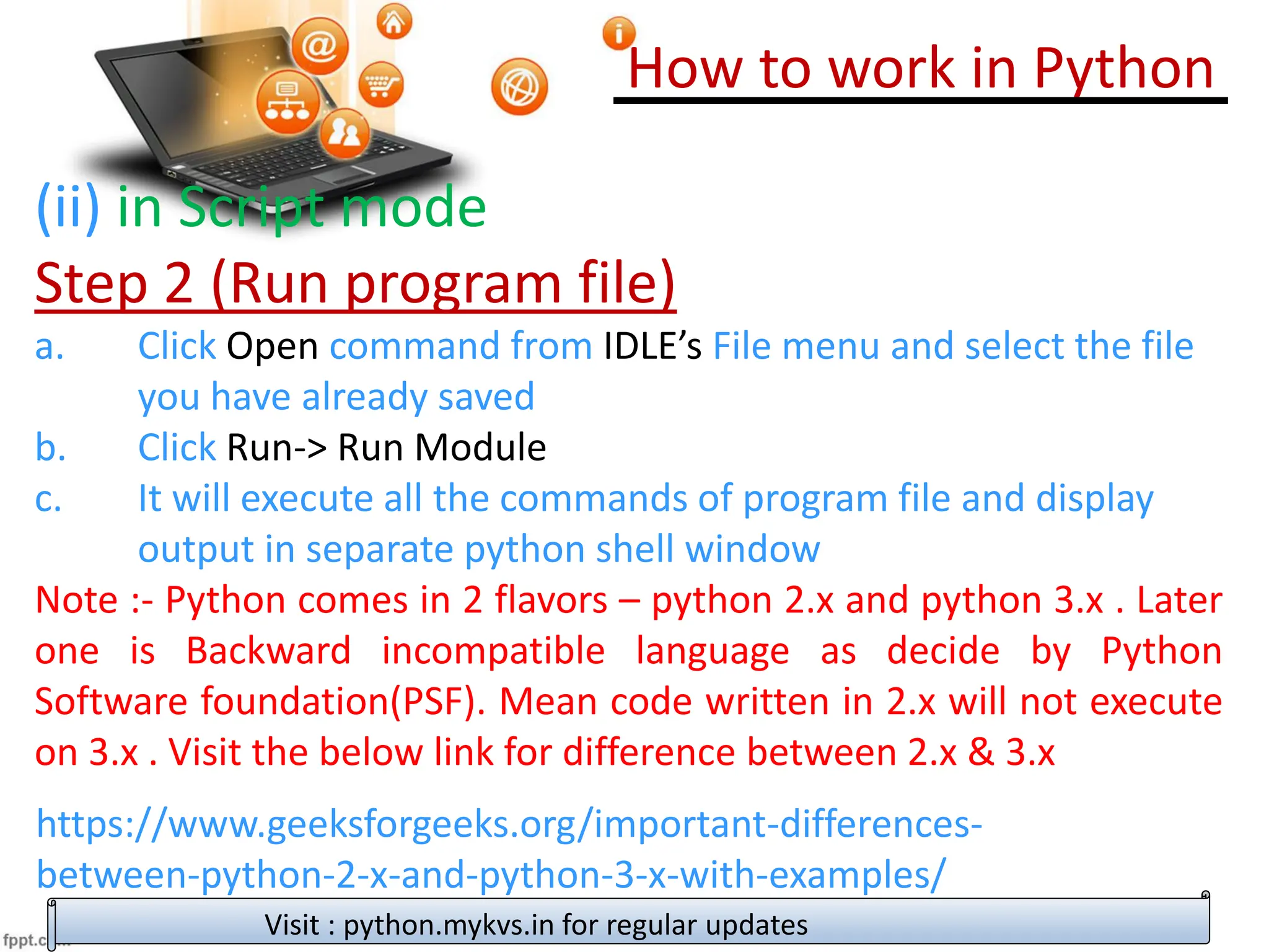 How to work in Python
Visit : python.mykvs.in for regular updates
(ii) in Script mode
Step 2 (Run program file)
a. Click Open command from IDLE’s File menu and select the file
you have already saved
b. Click Run-> Run Module
c. It will execute all the commands of program file and display
output in separate python shell window
Note :- Python comes in 2 flavors – python 2.x and python 3.x . Later
one is Backward incompatible language as decide by Python
Software foundation(PSF). Mean code written in 2.x will not execute
on 3.x . Visit the below link for difference between 2.x & 3.x
https://www.geeksforgeeks.org/important-differences-
between-python-2-x-and-python-3-x-with-examples/
 