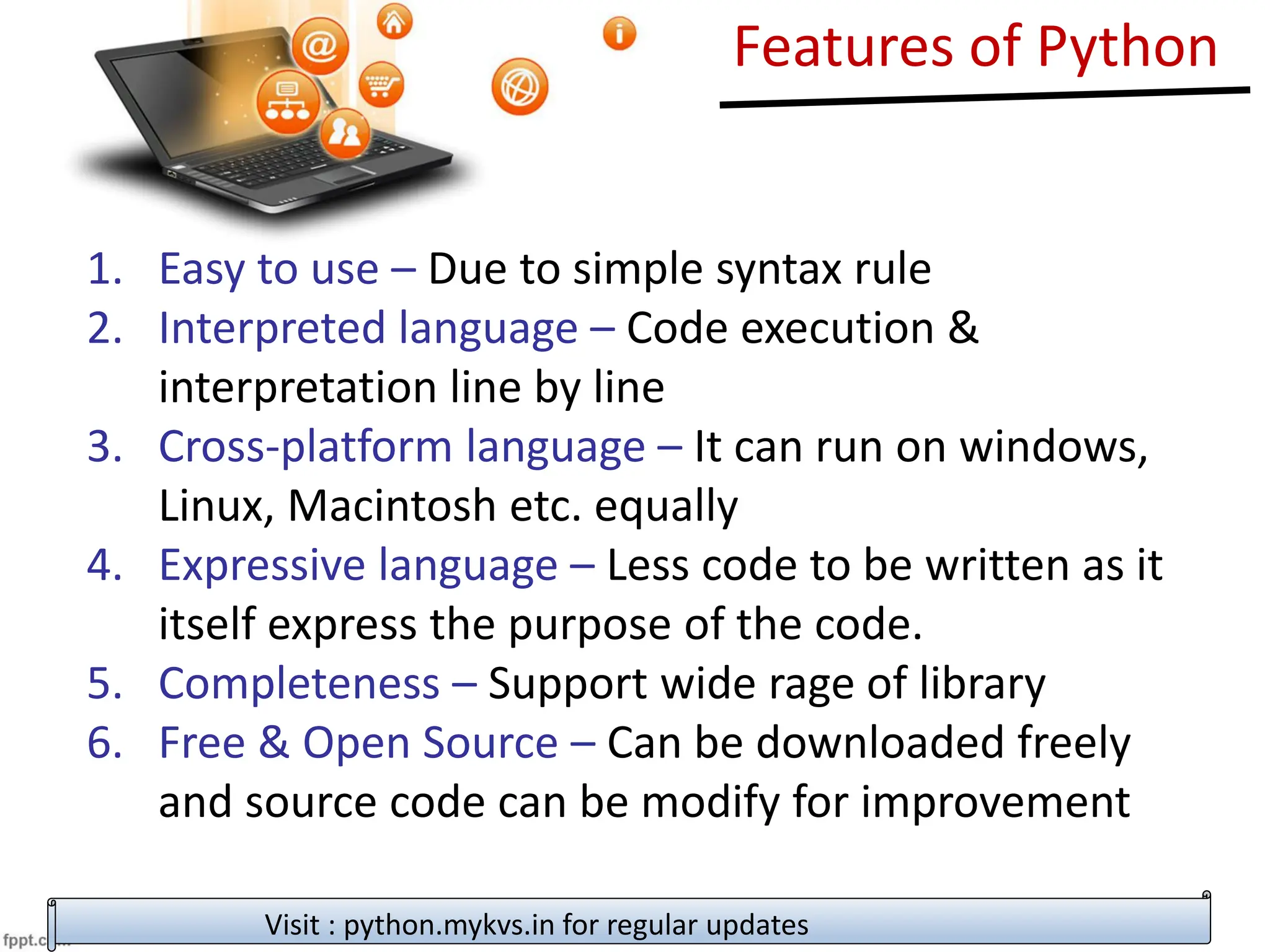 Features of Python
1. Easy to use – Due to simple syntax rule
2. Interpreted language – Code execution &
interpretation line by line
3. Cross-platform language – It can run on windows,
Linux, Macintosh etc. equally
4. Expressive language – Less code to be written as it
itself express the purpose of the code.
5. Completeness – Support wide rage of library
6. Free & Open Source – Can be downloaded freely
and source code can be modify for improvement
Visit : python.mykvs.in for regular updates
 