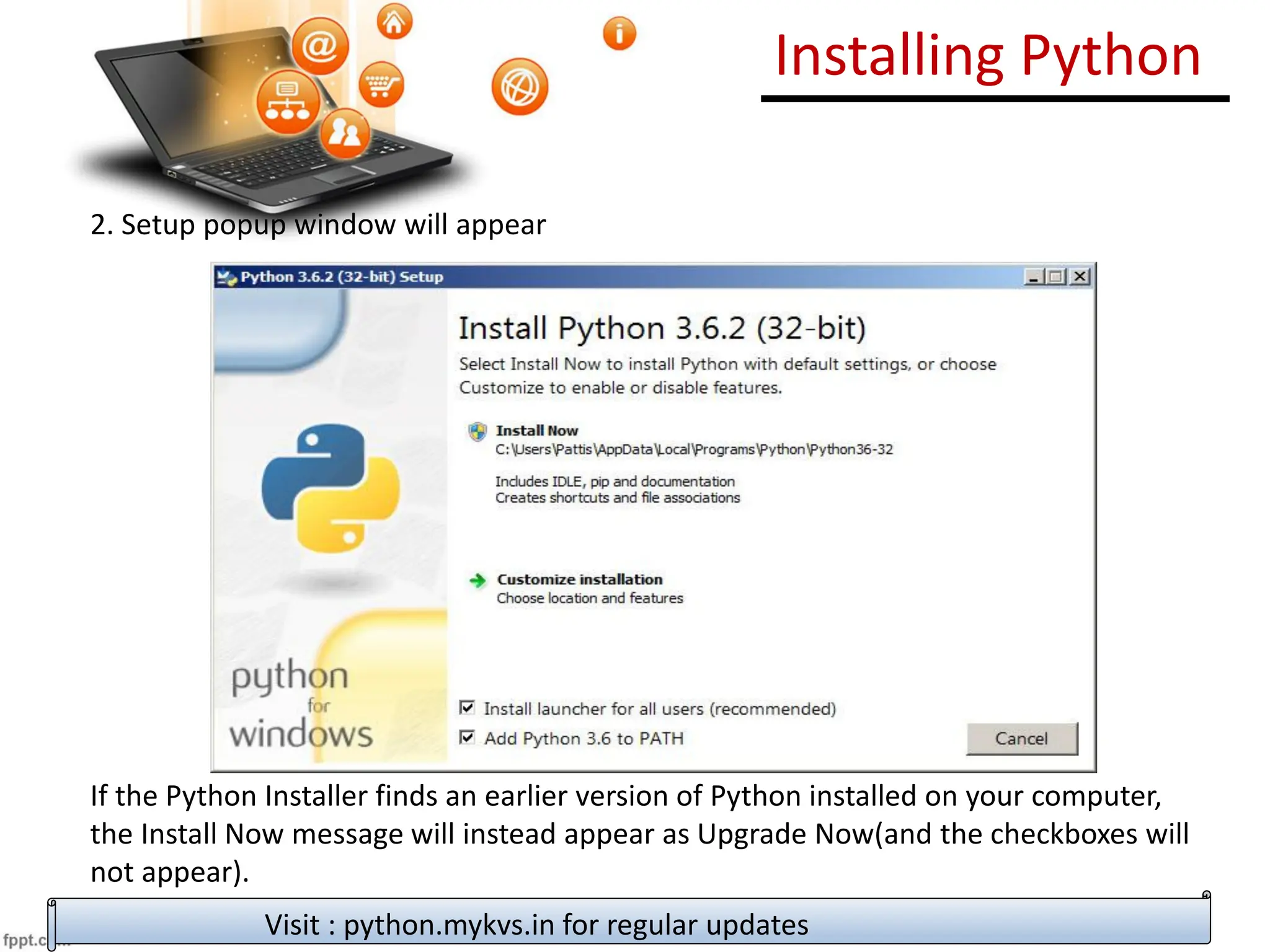 Installing Python
2. Setup popup window will appear
If the Python Installer finds an earlier version of Python installed on your computer,
the Install Now message will instead appear as Upgrade Now(and the checkboxes will
not appear).
Highlight the Install Now (or Upgrade Now) message, and then click it
Visit : python.mykvs.in for regular updates
 