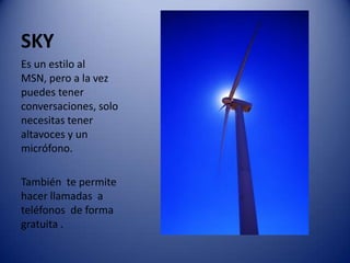 SKYEs un estilo al MSN, pero a la vez puedes tener conversaciones, solo necesitas tener altavoces y un micrófono. También  te permite hacer llamadas  a  teléfonos  de forma gratuita . 