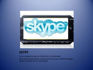 SKYPEEs un programa que se instala en tu ordenador.Sirve para llamar gratis a otras personas que también tengan skype instalado en su ordenador