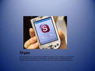 SkypeLas llamadas tienen muy buena calidad de sonido, y son seguras ya que skype cifra de forma automática las llamadas, conversaciones y transferencias de archivos antes de enviarlas por internet para que nadie pueda interceptarlas.