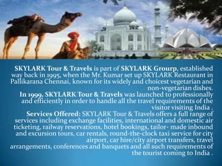 SKYLARK Tour & Travels is part of SKYLARK Grourp, established
way back in 1995, when the Mr. Kumar set up SKYLARK Restaurant in
Pallikarana Chennai, known for its widely and choicest vegetarian and
                                                    non-vegetarian dishes.
    In 1999, SKYLARK Tour & Travels was launched to professionally
     and efficiently in order to handle all the travel requirements of the
                                                     visitor visiting India .
      Services Offered: SKYLARK Tour & Travels offers a full range of
  services including exchange facilities, international and domestic air
 ticketing, railway reservations, hotel bookings, tailor- made inbound
  and excursion tours, car rentals, round-the-clock taxi service for city
                            airport, car hire/city airport transfers, travel
arrangements, conferences and banquets and all such requirements of
                                              the tourist coming to India .
 