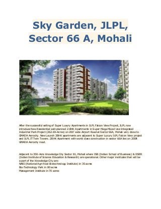Sky Garden, JLPL,
Sector 66 A, Mohali

After the successful selling of Super Luxury Apartments in JLPL Falcon View Project, JLPL now
introduce New Residential well-planned 2-BHK Apartments in Super Mega Mixed Use Integrated
Industrial Park Project (262.69-Acres) on 200’ wide Airport Road at Sector 66A, Mohali very close to
GMADA Aerocity. New Launch 2BHK apartments are adjacent to Super Luxury JLPL Falcon View project
and JLPL IT Twin Towers. 2BHK Apartment with world class construction in sector 66A lies on 200ft
GMADA Aerocity road.

Adjacent to 350-Acre Knowledge City Sector 81, Mohali where ISB (Indian School of Business) & IISER
(Indian Institute of Science Education & Research) are operational. Other major institutes that will be
a part of the Knowledge City are:
NABI (National Agri-food Biotechnology Institute) in 35 acres
Bio-Technology Park in 80 acres
Management Institute in 70 acres

 