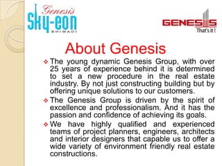 About Genesis
 The   young dynamic Genesis Group, with over
  25 years of experience behind it is determined
  to set a new procedure in the real estate
  industry. By not just constructing building but by
  offering unique solutions to our customers.
 The Genesis Group is driven by the spirit of
  excellence and professionalism. And it has the
  passion and confidence of achieving its goals.
 We have highly qualified and experienced
  teams of project planners, engineers, architects
  and interior designers that capable us to offer a
  wide variety of environment friendly real estate
  constructions.
 