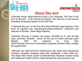 About Sky-eon
Genesis brings state-of-the-art living to your doorstep. This time in the
form of Sky-eon - A life without boundaries. Yes, Sky-eon is built around
beautifully landscaped greens of the Golf Park.

“Genesis Sky-eon” on the four lane Alwar Bhiwadi mega highway in the
heart of industrial hub (Tapukhera-Kushkhera-Kherani- Chopanki) and
adjacent to Bhiwadi - Alwar Mega Highway.

Genesis Sky-eon is spread over appox. 4,00,000 sq. ft. with all high
class amenities. Bhiwadi - known as the city of Future promises good
lifestyle.     With     the      presence      of      more        than
3000 industries and hub of automobile companies, Bhiwadi offers multiple
job opportunities.

Bhiwadi has state-of-the-art infrastructure with world class educational
institutes, hospitals, shopping malls with multiplexes, 4 star hotels etc.
The Rapid Rail Transit system & Delhi-Mumbai Industrial Corridor along
with Dedicated Frieght corridor makes Bhiwadi the most exclusive city.
 