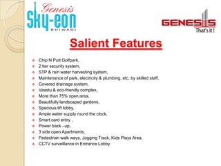 Salient Features
   Chip N Putt Golfpark,
   2 tier security system,
   STP & rain water harvesting system,
   Maintenance of park, electricity & plumbing, etc. by skilled staff,
   Covered drainage system,
   Vaastu & eco-friendly complex,
   More than 75% open area,
   Beautifully landscaped gardens,
   Specious lift lobby,
   Ample water supply round the clock,
   Smart card entry ,
   Power back –up,
   3 side open Apartments,
   Pedestrian walk ways, Jogging Track, Kids Plays Area,
   CCTV surveillance in Entrance Lobby.
 