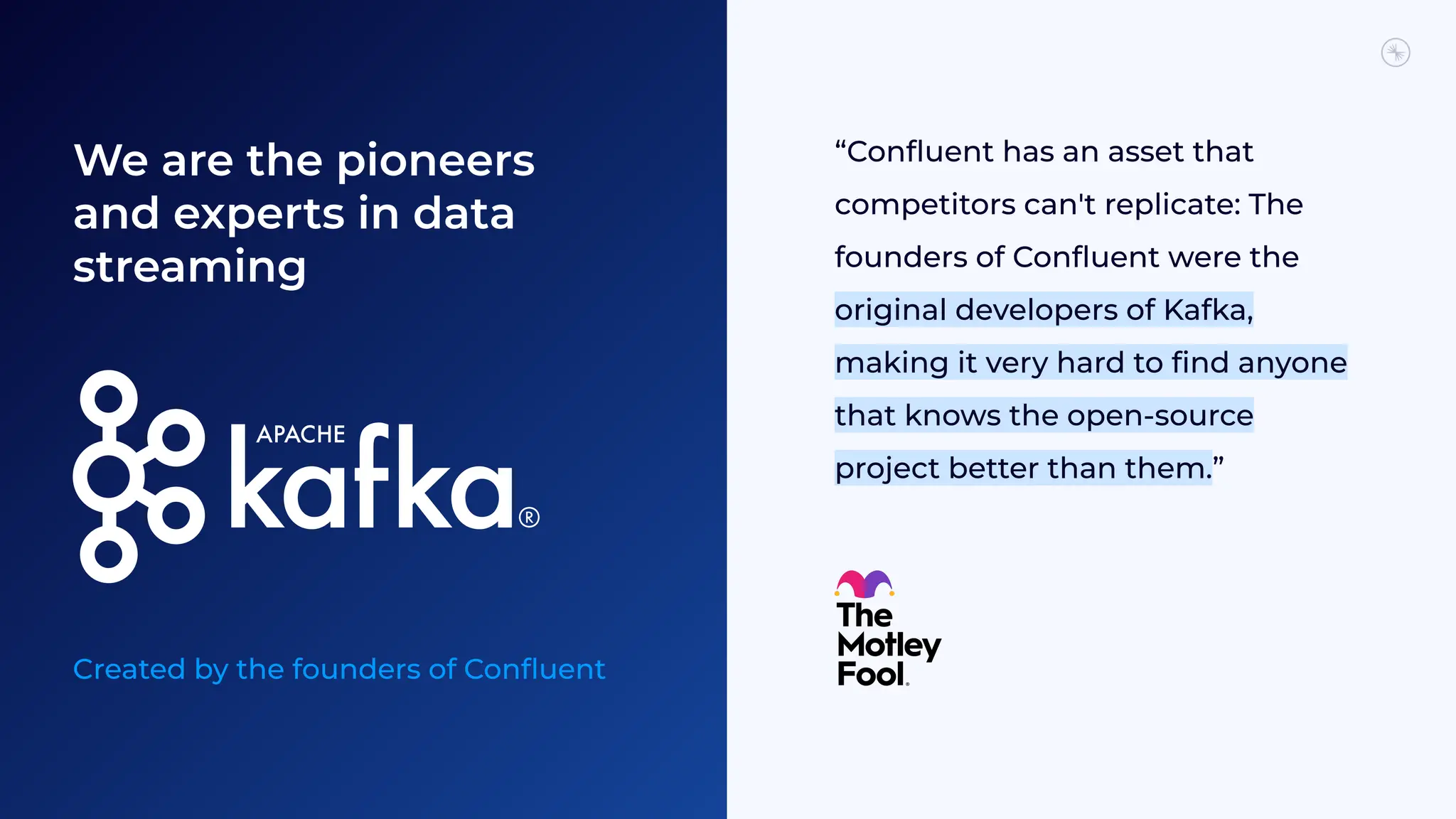 We are the pioneers
and experts in data
streaming
Created by the founders of Conﬂuent
“Conﬂuent has an asset that
competitors can't replicate: The
founders of Conﬂuent were the
original developers of Kafka,
making it very hard to ﬁnd anyone
that knows the open-source
project better than them.”
 