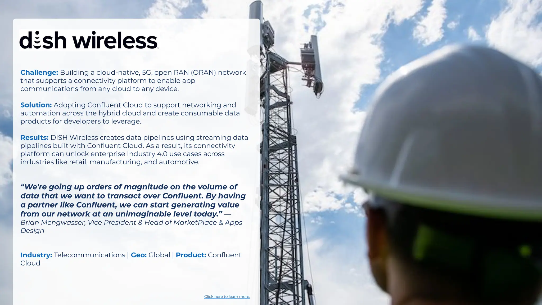 Challenge: Building a cloud-native, 5G, open RAN (ORAN) network
that supports a connectivity platform to enable app
communications from any cloud to any device.
Solution: Adopting Conﬂuent Cloud to support networking and
automation across the hybrid cloud and create consumable data
products for developers to leverage.
Results: DISH Wireless creates data pipelines using streaming data
pipelines built with Conﬂuent Cloud. As a result, its connectivity
platform can unlock enterprise Industry 4.0 use cases across
industries like retail, manufacturing, and automotive.
“We're going up orders of magnitude on the volume of
data that we want to transact over Conﬂuent. By having
a partner like Conﬂuent, we can start generating value
from our network at an unimaginable level today.” —
Brian Mengwasser, Vice President & Head of MarketPlace & Apps
Design
Industry: Telecommunications | Geo: Global | Product: Conﬂuent
Cloud
Click here to learn more.
 