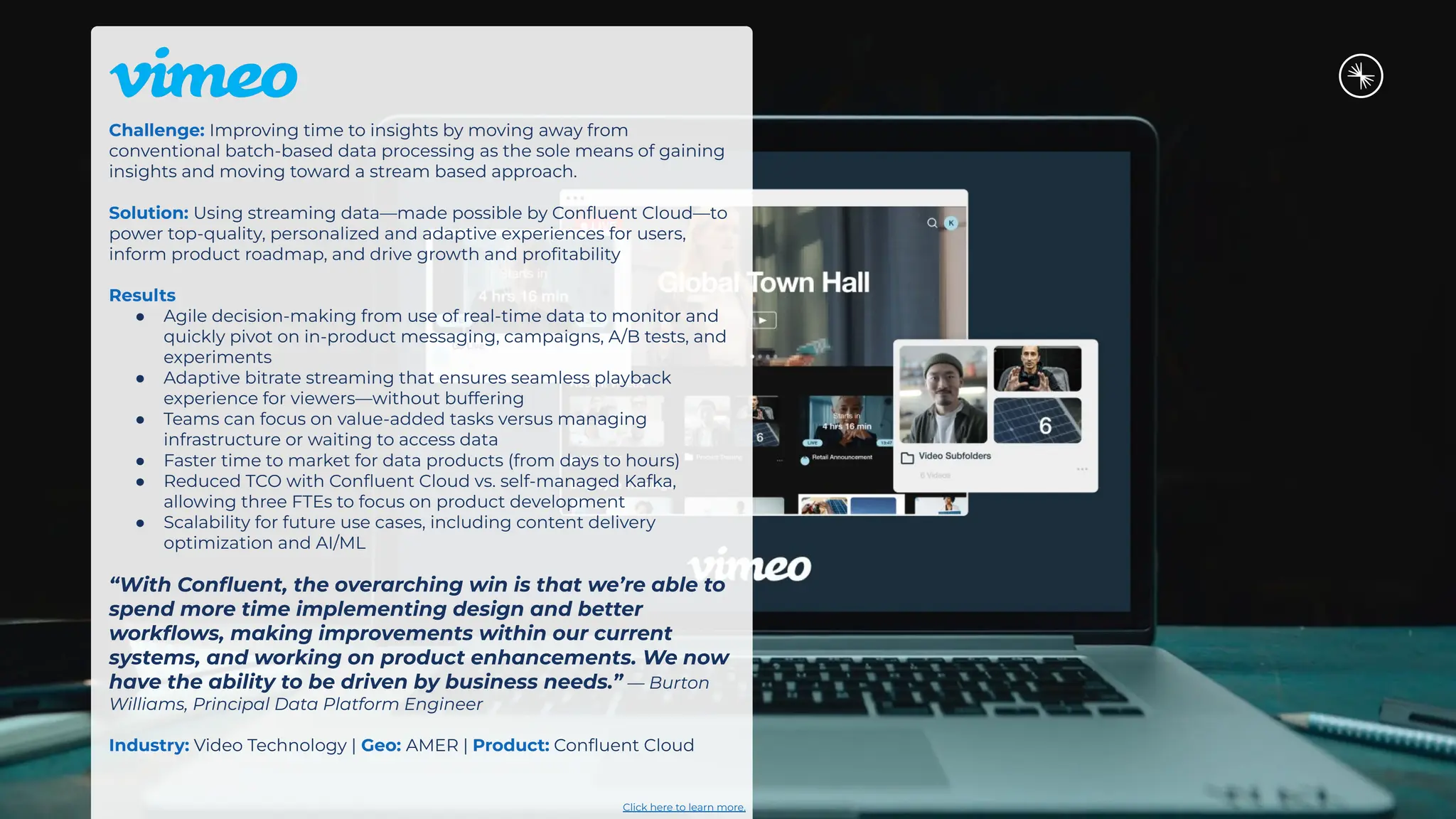 Challenge: Improving time to insights by moving away from
conventional batch-based data processing as the sole means of gaining
insights and moving toward a stream based approach.
Solution: Using streaming data—made possible by Conﬂuent Cloud—to
power top-quality, personalized and adaptive experiences for users,
inform product roadmap, and drive growth and proﬁtability
Results
● Agile decision-making from use of real-time data to monitor and
quickly pivot on in-product messaging, campaigns, A/B tests, and
experiments
● Adaptive bitrate streaming that ensures seamless playback
experience for viewers—without buffering
● Teams can focus on value-added tasks versus managing
infrastructure or waiting to access data
● Faster time to market for data products (from days to hours)
● Reduced TCO with Conﬂuent Cloud vs. self-managed Kafka,
allowing three FTEs to focus on product development
● Scalability for future use cases, including content delivery
optimization and AI/ML
“With Conﬂuent, the overarching win is that we’re able to
spend more time implementing design and better
workﬂows, making improvements within our current
systems, and working on product enhancements. We now
have the ability to be driven by business needs.” — Burton
Williams, Principal Data Platform Engineer
Industry: Video Technology | Geo: AMER | Product: Conﬂuent Cloud
Click here to learn more.
 