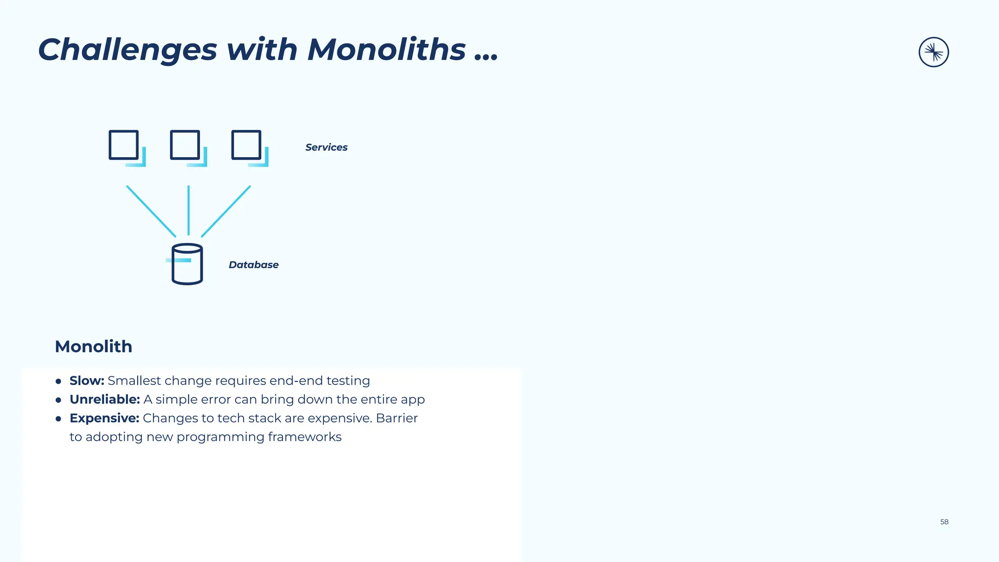 58
Challenges with Monoliths …
Monolith
● Slow: Smallest change requires end-end testing
● Unreliable: A simple error can bring down the entire app
● Expensive: Changes to tech stack are expensive. Barrier
to adopting new programming frameworks
Services
Database
 