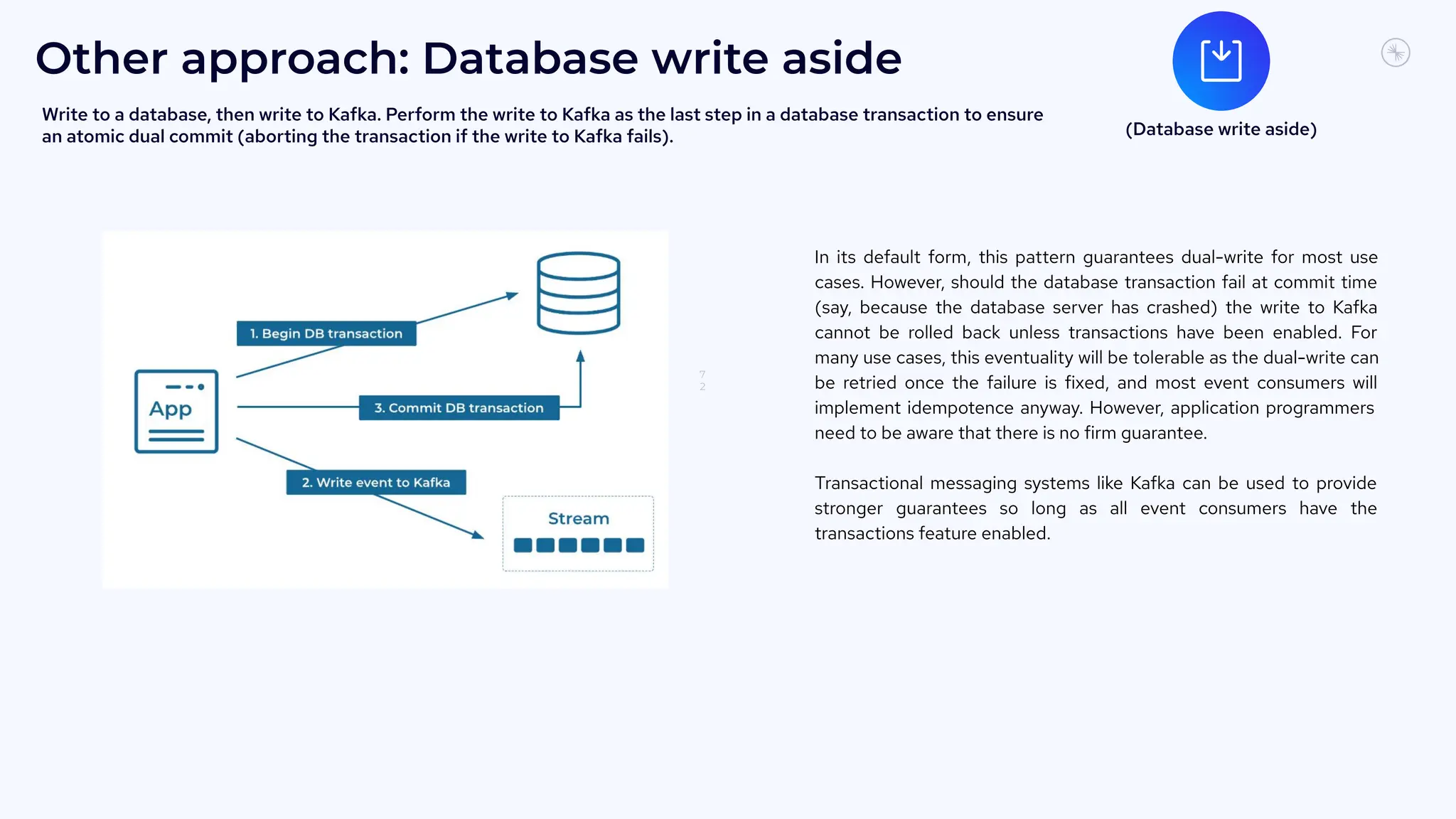 7
2
Other approach: Database write aside
In its default form, this pattern guarantees dual-write for most use
cases. However, should the database transaction fail at commit time
(say, because the database server has crashed) the write to Kafka
cannot be rolled back unless transactions have been enabled. For
many use cases, this eventuality will be tolerable as the dual-write can
be retried once the failure is fixed, and most event consumers will
implement idempotence anyway. However, application programmers
need to be aware that there is no firm guarantee.
Transactional messaging systems like Kafka can be used to provide
stronger guarantees so long as all event consumers have the
transactions feature enabled.
(Database write aside)
Write to a database, then write to Kafka. Perform the write to Kafka as the last step in a database transaction to ensure
an atomic dual commit (aborting the transaction if the write to Kafka fails).
 