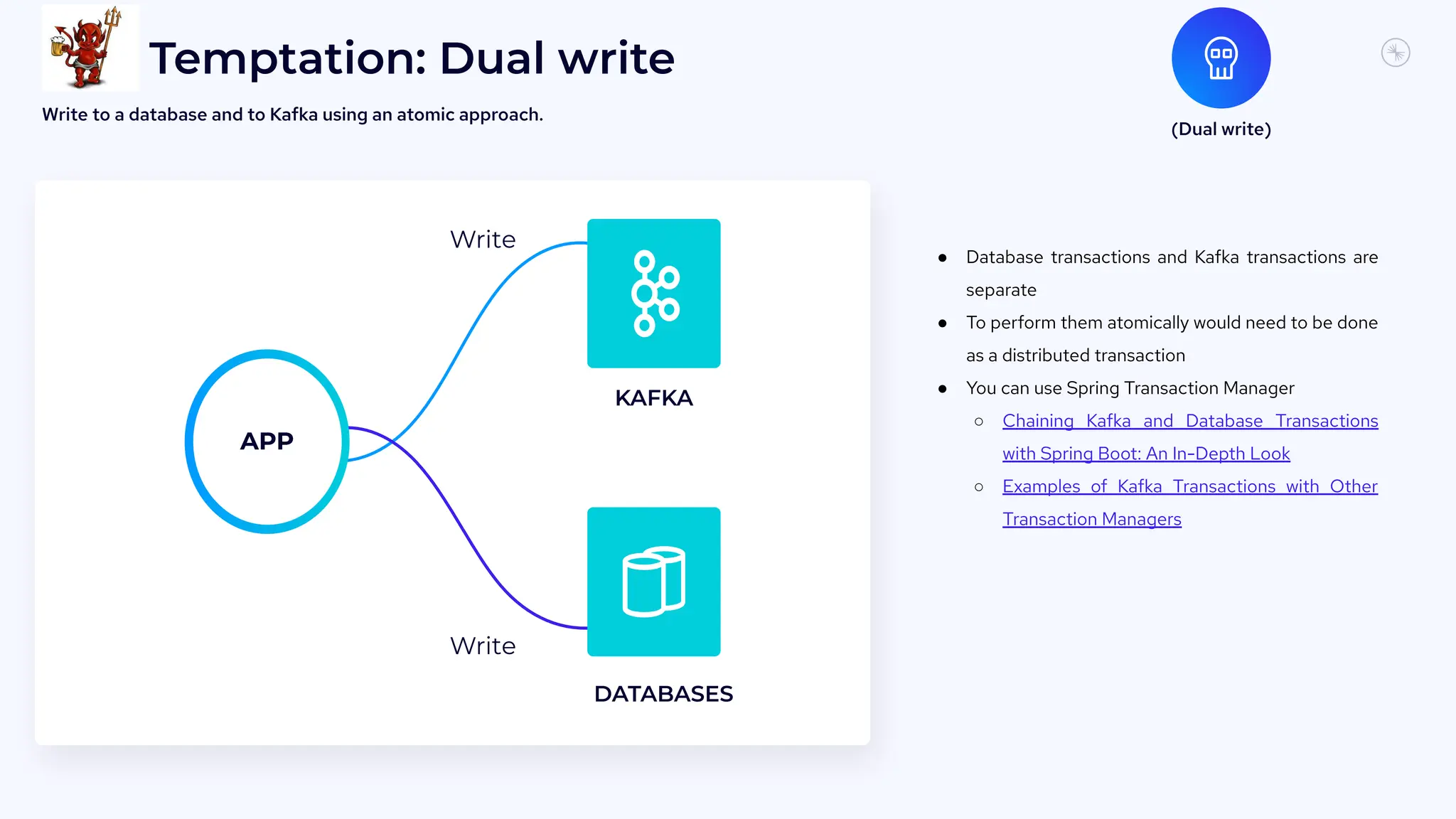 7
3
Temptation: Dual write
● Database transactions and Kafka transactions are
separate
● To perform them atomically would need to be done
as a distributed transaction
● You can use Spring Transaction Manager
○ Chaining Kafka and Database Transactions
with Spring Boot: An In-Depth Look
○ Examples of Kafka Transactions with Other
Transaction Managers
(Dual write)
Write to a database and to Kafka using an atomic approach.
KAFKA
DATABASES
Write
APP
Write
 