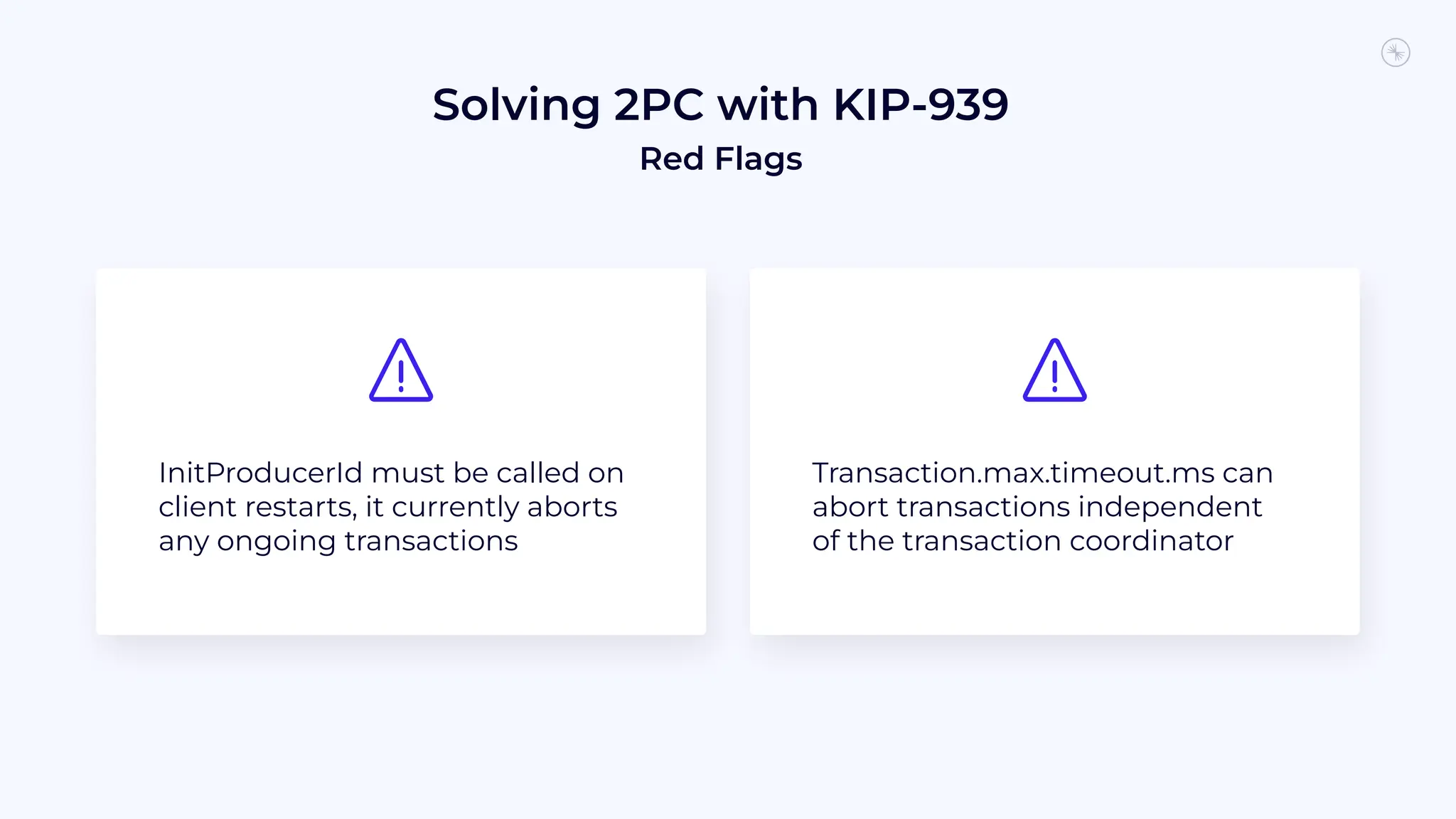 Solving 2PC with KIP-939
Red Flags
InitProducerId must be called on
client restarts, it currently aborts
any ongoing transactions
Transaction.max.timeout.ms can
abort transactions independent
of the transaction coordinator
 