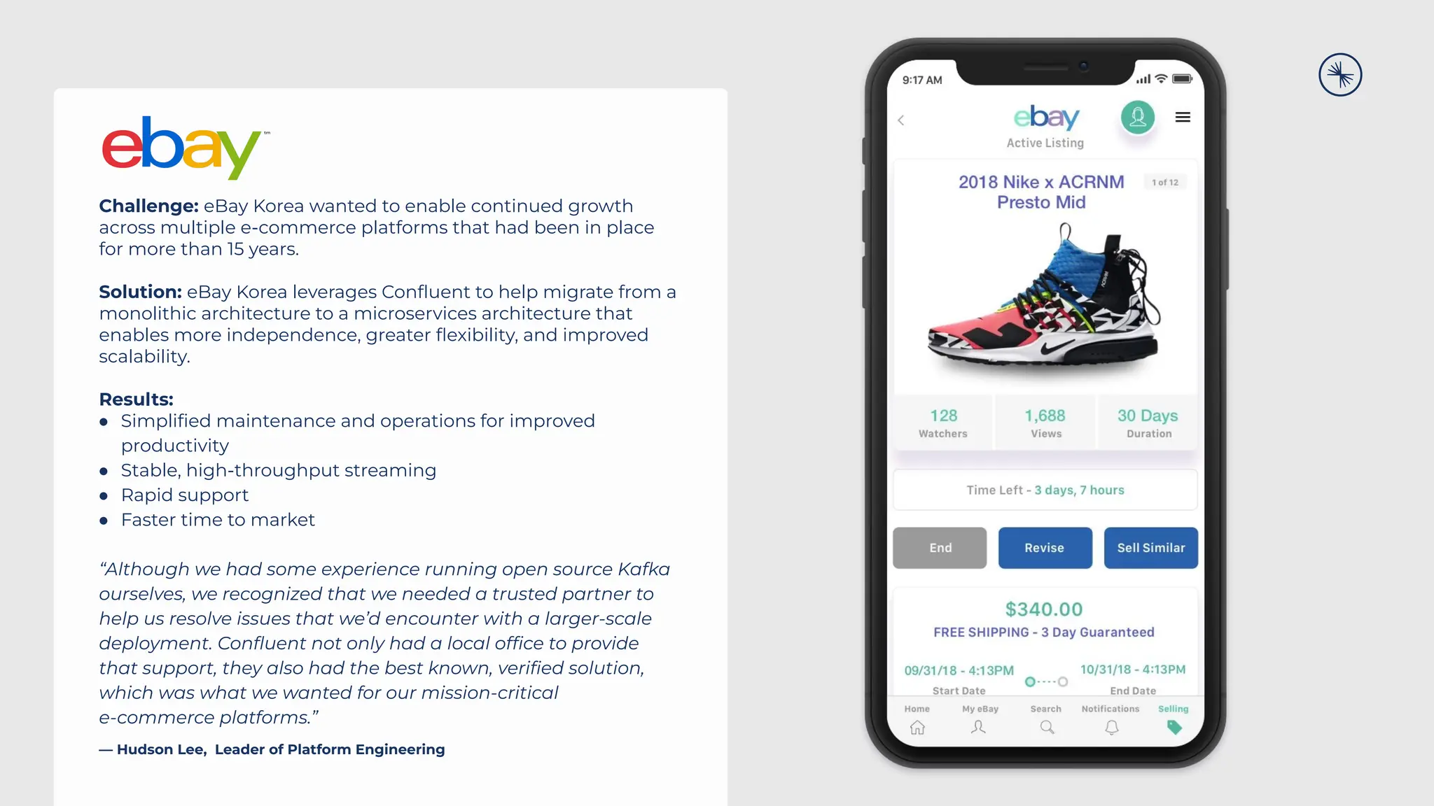 Challenge: eBay Korea wanted to enable continued growth
across multiple e-commerce platforms that had been in place
for more than 15 years.
Solution: eBay Korea leverages Conﬂuent to help migrate from a
monolithic architecture to a microservices architecture that
enables more independence, greater ﬂexibility, and improved
scalability.
Results:
● Simpliﬁed maintenance and operations for improved
productivity
● Stable, high-throughput streaming
● Rapid support
● Faster time to market
“Although we had some experience running open source Kafka
ourselves, we recognized that we needed a trusted partner to
help us resolve issues that we’d encounter with a larger-scale
deployment. Conﬂuent not only had a local ofﬁce to provide
that support, they also had the best known, veriﬁed solution,
which was what we wanted for our mission-critical
e-commerce platforms.”
— Hudson Lee, Leader of Platform Engineering
 