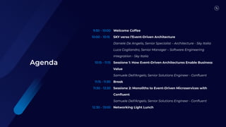 9:30 - 10:00
10:00 - 10:15
10:15 - 11:15
11:15 - 11:30
11:30 - 12:30
12.30 - 13:00
Welcome Coffee
SKY verso l’Event-Driven Architecture
Daniele De Angelis, Senior Specialist – Architecture - Sky Italia
Luca Cogliandro, Senior Manager – Software Engineering
Integration - Sky Italia
Sessione 1: How Event-Driven Architectures Enable Business
Value
Samuele Dell'Angelo, Senior Solutions Engineer - Conﬂuent
Break
Sessione 2: Monoliths to Event-Driven Microservices with
Conﬂuent
Samuele Dell'Angelo, Senior Solutions Engineer - Conﬂuent
Networking Light Lunch
Agenda
 