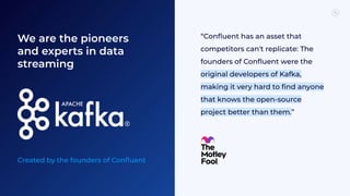 We are the pioneers
and experts in data
streaming
Created by the founders of Conﬂuent
“Conﬂuent has an asset that
competitors can't replicate: The
founders of Conﬂuent were the
original developers of Kafka,
making it very hard to ﬁnd anyone
that knows the open-source
project better than them.”
 