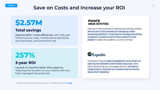$2.57M
Total savings
Operate 60%+ more efﬁciently with reduced
infrastructure costs, maintenance demands
and overhead, and downtime risk
257%
3-year ROI
Launch in months rather than years by
reducing the burden on your teams with our
fully managed cloud service
Save on Costs and Increase your ROI
Total Economic Impact of using Conﬂuent • Forrester, March 2022 (Link)
STREAM
“We are in the business of selling and renting clothes.
We are not in the business of managing a data
streaming platform… If we had to manage everything
ourselves, I would’ve had to hire at least 10 more
people to keep the systems up and running.”
“Conﬂuent Cloud made it possible for us to meet our
tight launch deadline with limited resources. With
event streaming as a managed service, we had no
costly hires to maintain our clusters and no worries
about 24x7 reliability."
 