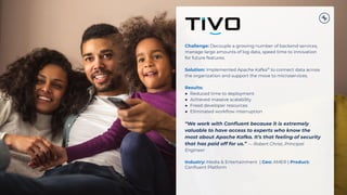 Challenge: Decouple a growing number of backend services,
manage large amounts of log data, speed time to innovation
for future features.
Solution: Implemented Apache Kafka®
to connect data across
the organization and support the move to microservices.
Results:
● Reduced time to deployment
● Achieved massive scalability
● Freed developer resources
● Eliminated workﬂow interruption
“We work with Conﬂuent because it is extremely
valuable to have access to experts who know the
most about Apache Kafka. It’s that feeling of security
that has paid off for us.” — Robert Christ, Principal
Engineer
Industry: Media & Entertainment | Geo: AMER | Product:
Conﬂuent Platform
 