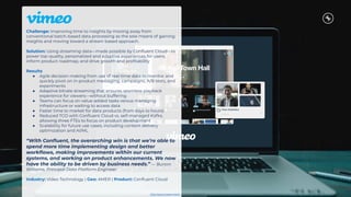 Challenge: Improving time to insights by moving away from
conventional batch-based data processing as the sole means of gaining
insights and moving toward a stream based approach.
Solution: Using streaming data—made possible by Conﬂuent Cloud—to
power top-quality, personalized and adaptive experiences for users,
inform product roadmap, and drive growth and proﬁtability
Results
● Agile decision-making from use of real-time data to monitor and
quickly pivot on in-product messaging, campaigns, A/B tests, and
experiments
● Adaptive bitrate streaming that ensures seamless playback
experience for viewers—without buffering
● Teams can focus on value-added tasks versus managing
infrastructure or waiting to access data
● Faster time to market for data products (from days to hours)
● Reduced TCO with Conﬂuent Cloud vs. self-managed Kafka,
allowing three FTEs to focus on product development
● Scalability for future use cases, including content delivery
optimization and AI/ML
“With Conﬂuent, the overarching win is that we’re able to
spend more time implementing design and better
workﬂows, making improvements within our current
systems, and working on product enhancements. We now
have the ability to be driven by business needs.” — Burton
Williams, Principal Data Platform Engineer
Industry: Video Technology | Geo: AMER | Product: Conﬂuent Cloud
Click here to learn more.
 