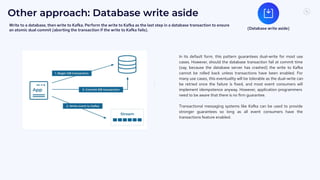 7
2
Other approach: Database write aside
In its default form, this pattern guarantees dual-write for most use
cases. However, should the database transaction fail at commit time
(say, because the database server has crashed) the write to Kafka
cannot be rolled back unless transactions have been enabled. For
many use cases, this eventuality will be tolerable as the dual-write can
be retried once the failure is fixed, and most event consumers will
implement idempotence anyway. However, application programmers
need to be aware that there is no firm guarantee.
Transactional messaging systems like Kafka can be used to provide
stronger guarantees so long as all event consumers have the
transactions feature enabled.
(Database write aside)
Write to a database, then write to Kafka. Perform the write to Kafka as the last step in a database transaction to ensure
an atomic dual commit (aborting the transaction if the write to Kafka fails).
 