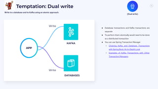 7
3
Temptation: Dual write
● Database transactions and Kafka transactions are
separate
● To perform them atomically would need to be done
as a distributed transaction
● You can use Spring Transaction Manager
○ Chaining Kafka and Database Transactions
with Spring Boot: An In-Depth Look
○ Examples of Kafka Transactions with Other
Transaction Managers
(Dual write)
Write to a database and to Kafka using an atomic approach.
KAFKA
DATABASES
Write
APP
Write
 