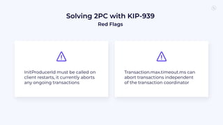Solving 2PC with KIP-939
Red Flags
InitProducerId must be called on
client restarts, it currently aborts
any ongoing transactions
Transaction.max.timeout.ms can
abort transactions independent
of the transaction coordinator
 