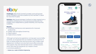 Challenge: eBay Korea wanted to enable continued growth
across multiple e-commerce platforms that had been in place
for more than 15 years.
Solution: eBay Korea leverages Conﬂuent to help migrate from a
monolithic architecture to a microservices architecture that
enables more independence, greater ﬂexibility, and improved
scalability.
Results:
● Simpliﬁed maintenance and operations for improved
productivity
● Stable, high-throughput streaming
● Rapid support
● Faster time to market
“Although we had some experience running open source Kafka
ourselves, we recognized that we needed a trusted partner to
help us resolve issues that we’d encounter with a larger-scale
deployment. Conﬂuent not only had a local ofﬁce to provide
that support, they also had the best known, veriﬁed solution,
which was what we wanted for our mission-critical
e-commerce platforms.”
— Hudson Lee, Leader of Platform Engineering
 