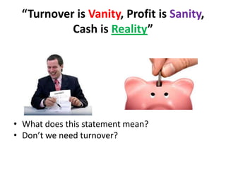 “Turnover is Vanity, Profit is Sanity,
Cash is Reality”

• What does this statement mean?
• Don’t we need turnover?

 