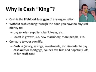 Why is Cash “King”?
• Cash is the lifeblood & oxygen of any organisation
• Without cash coming through the door, you have no physical
money to:
– pay salaries, suppliers, bank loans, etc.
– Invest in growth, i.e. new machinery, more people, etc.
• Compare to your own life:
– Cash in (salary, savings, investments, etc.) in order to pay
cash out for mortgage, council tax, bills and hopefully lots
of fun stuff, too!

 