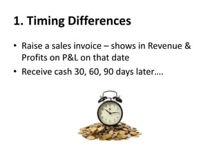 1. Timing Differences
• Raise a sales invoice – shows in Revenue &
Profits on P&L on that date
• Receive cash 30, 60, 90 days later….

 