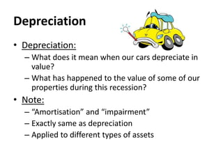 Depreciation
• Depreciation:
– What does it mean when our cars depreciate in
value?
– What has happened to the value of some of our
properties during this recession?

• Note:
– “Amortisation” and “impairment”
– Exactly same as depreciation
– Applied to different types of assets

 