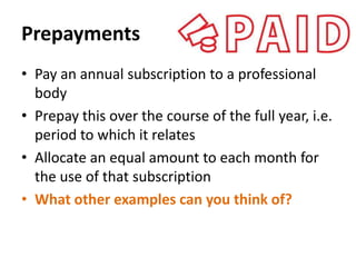 Prepayments
• Pay an annual subscription to a professional
body
• Prepay this over the course of the full year, i.e.
period to which it relates
• Allocate an equal amount to each month for
the use of that subscription
• What other examples can you think of?

 