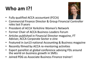 Who am I?!
• Fully qualified ACCA accountant (FCCA)
• Commercial Finance Director & Group Financial Controller
roles last 9 years
• President of ACCA Yorkshire Women’s Network
• Former Chair of ACCA Business Leaders Forum
• Articles published in Financial Director magazine, FT
Adviser, ACCA Corporate Sector e-zine
• Featured in Jun13 national Accounting & Business magazine
• Recently filmed by ACCA re-mentoring activities
• Expert panellist at global conference advising FDs around
the world on business growth in SMEs
• Joined PDG as Associate Business Finance trainer!

 
