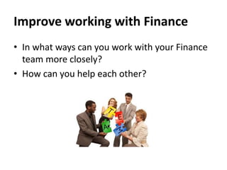 Improve working with Finance
• In what ways can you work with your Finance
team more closely?
• How can you help each other?

 