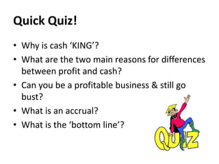 Quick Quiz!
• Why is cash ‘KING’?
• What are the two main reasons for differences
between profit and cash?
• Can you be a profitable business & still go
bust?
• What is an accrual?
• What is the ‘bottom line’?

 